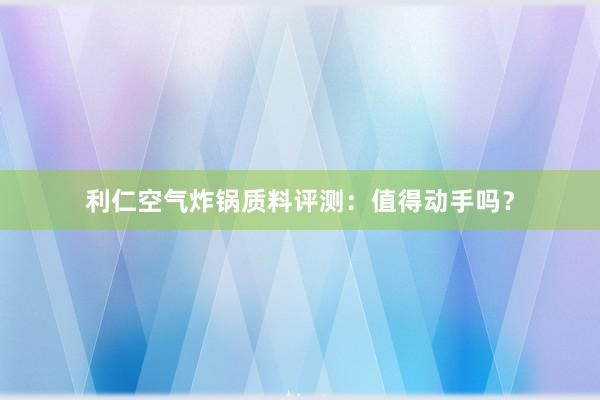 利仁空气炸锅质料评测：值得动手吗？